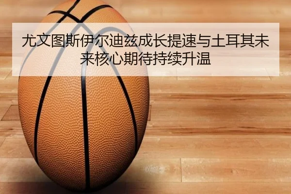 尤文图斯伊尔迪兹成长提速与土耳其未来核心期待持续升温