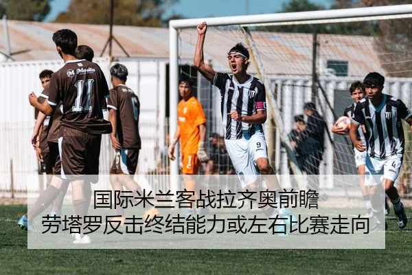 国际米兰客战拉齐奥前瞻 劳塔罗反击终结能力或左右比赛走向