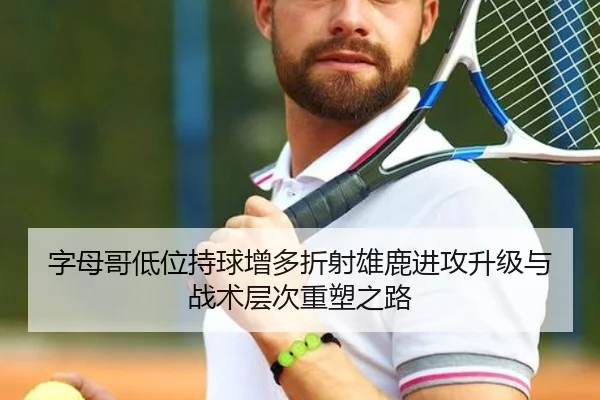 字母哥低位持球增多折射雄鹿进攻升级与战术层次重塑之路